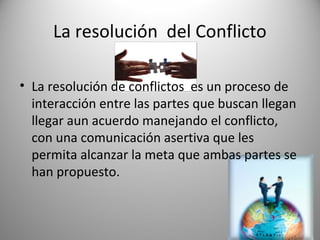 La resolución del Conflicto

• La resolución de conflictos es un proceso de
  interacción entre las partes que buscan llegan
  llegar aun acuerdo manejando el conflicto,
  con una comunicación asertiva que les
  permita alcanzar la meta que ambas partes se
  han propuesto.
 