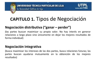 CAPITULO 1. Tipos de Negociación
Negociación distributiva (“ganar – perder”)
(las partes buscan maximizar su propio valor. No hay interés en generar
relaciones a largo plazo sino únicamente en dejar los mejores resultados de
forma individual)

Negociación integrativa
(busca maximizar los intereses de las dos partes, busca relaciones futuras; las
partes buscan ayudarse mutuamente en la obtención de los mejores
resultados)

 