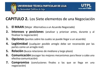 CAPITULO 2. Los Siete elementos de una Negociación
1. El MAAN (Mejor Alternativa a un Acuerdo Negociado)
2. Intereses y posiciones (analizar y priorizar antes, durante y al
finalizar la negociación)

3. Opciones (puntos sobre los cuales se puede llegar a un acuerdo)
4. Legitimidad (cualquier posible arreglo debe ser reconocido por las
partes como un arreglo real)

5. Relación (busca relaciones de mediano y largo plazo)
6. Comunicación (escoger los mejores mecanismos para llevar a cabo una
efectiva comunicación)

7. Compromiso (conclusiones finales a las que se llega en una
negociación)

 