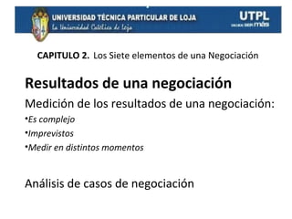CAPITULO 2. Los Siete elementos de una Negociación

Resultados de una negociación
Medición de los resultados de una negociación:
•Es complejo
•Imprevistos
•Medir en distintos momentos

Análisis de casos de negociación

 