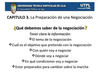 CAPITULO 3. La Preparación de una Negociación

¿Qué debemos saber de la negociación?
Tener clara la información:
El tema de la negociación
Cuál es el objetivo que pretendo con la negociación
Con quién voy a negociar
Dónde voy a negociar
En qué condiciones voy a negociar
Estar preparados para cambiar sobre la marcha

 