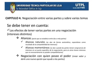CAPITULO 4. Negociación entre varias partes y sobre varios temas

Se debe tener en cuenta:
Los efectos de tener varias partes en una negociación
(intereses distintos)
 Alianzas (pacto que se establece entre dos o más partes)
 Alianzas naturales

(se dan de forma automática, espontánea como
resultado de la compatibilidad de intereses)

 Alianzas momentáneas (se dan cuando las partes tienen congruencia de
intereses en un punto específico de la negociación, pero en otros tienen intereses
que no necesariamente se pueden compatibilizarse)

 Negociación con quien posee el poder
darle una nueva opción que ayude a las partes)

(crear valor y

 