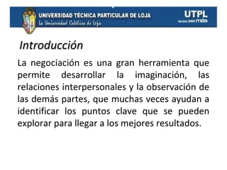 Introducción
La negociación es una gran herramienta que
permite desarrollar la imaginación, las
relaciones interpersonales y la observación de
las demás partes, que muchas veces ayudan a
identificar los puntos clave que se pueden
explorar para llegar a los mejores resultados.

 