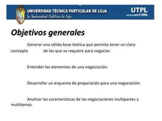 Objetivos generales
Generar una sólida base teórica que permita tener un claro
concepto
de los que se requiere para negociar.
Entender los elementos de una negociación.
Desarrollar un esquema de preparación para una negociación.
Analizar las características de las negociaciones multipartes y
multitemas.

 