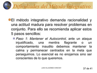 Dificultades del Método Integrativo

El método integrativo demanda racionalidad y
una actitud madura para resolver problemas en
conjunto. Para ello se recomienda aplicar estos
5 pasos sencillos:
  Paso 1: Mantener el Autocontrol, ante un ataque
  injustificado, una mentira flagrante o un
  comportamiento inaudito debemos mantener la
  calma y permanecer centrados en la meta que
  perseguimos. Lo esencial es no enojarnos sino ser
  conscientes de lo que queremos.

                  JUAN VILLAGÓMEZ CHINCHAY
                                             37 de 41
 