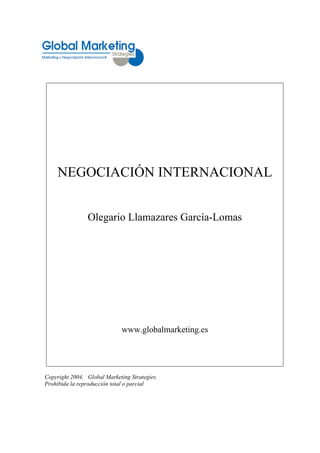 NEGOCIACIÓN INTERNACIONAL


                Olegario Llamazares García-Lomas




                              www.globalmarketing.es




Copyright 2004, Global Marketing Strategies.
Prohibida la reproducción total o parcial
 