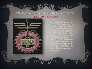 SIGNIFICADO DE LOS SIMBOLOS DE LA INSTITUCIÓN
El escudo del SENA y la
bandera, diseñados a
comienzos de la creación
de nuestra institución,
reflejan los tres sectores
económicos dentro de los
cuales se ubica el
accionar de la institución:
el piñón, representativo
del sector industria; el
caduceo, asociado al de
comercio y servicios; y el
café, ligado al primario y
extractivo
 