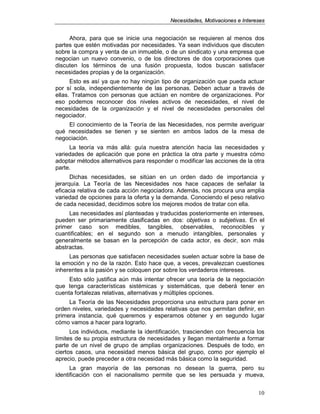 NNeecceessiiddaaddeess,, MMoottiivvaacciioonneess ee IInntteerreesseess
10
Ahora, para que se inicie una negociación se requieren al menos dos
partes que estén motivadas por necesidades. Ya sean individuos que discuten
sobre la compra y venta de un inmueble, o de un sindicato y una empresa que
negocian un nuevo convenio, o de los directores de dos corporaciones que
discuten los términos de una fusión propuesta, todos buscan satisfacer
necesidades propias y de la organización.
Esto es así ya que no hay ningún tipo de organización que pueda actuar
por sí sola, independientemente de las personas. Deben actuar a través de
ellas. Tratamos con personas que actúan en nombre de organizaciones. Por
eso podemos reconocer dos niveles activos de necesidades, el nivel de
necesidades de la organización y el nivel de necesidades personales del
negociador.
El conocimiento de la Teoría de las Necesidades, nos permite averiguar
qué necesidades se tienen y se sienten en ambos lados de la mesa de
negociación.
La teoría va más allá: guía nuestra atención hacia las necesidades y
variedades de aplicación que pone en práctica la otra parte y muestra cómo
adoptar métodos alternativos para responder o modificar las acciones de la otra
parte.
Dichas necesidades, se sitúan en un orden dado de importancia y
jerarquía. La Teoría de las Necesidades nos hace capaces de señalar la
eficacia relativa de cada acción negociadora. Además, nos procura una amplia
variedad de opciones para la oferta y la demanda. Conociendo el peso relativo
de cada necesidad, decidimos sobre los mejores modos de tratar con ella.
Las necesidades así planteadas y traducidas posteriormente en intereses,
pueden ser primariamente clasificadas en dos: objetivas o subjetivas. En el
primer caso son medibles, tangibles, observables, reconocibles y
cuantificables; en el segundo son a menudo intangibles, personales y
generalmente se basan en la percepción de cada actor, es decir, son más
abstractas.
Las personas que satisfacen necesidades suelen actuar sobre la base de
la emoción y no de la razón. Esto hace que, a veces, prevalezcan cuestiones
inherentes a la pasión y se coloquen por sobre los verdaderos intereses.
Esto sólo justifica aún más intentar ofrecer una teoría de la negociación
que tenga características sistémicas y sistemáticas, que deberá tener en
cuenta fortalezas relativas, alternativas y múltiples opciones.
La Teoría de las Necesidades proporciona una estructura para poner en
orden niveles, variedades y necesidades relativas que nos permitan definir, en
primera instancia, qué queremos y esperamos obtener y en segundo lugar
cómo vamos a hacer para lograrlo.
Los individuos, mediante la identificación, trascienden con frecuencia los
límites de su propia estructura de necesidades y llegan mentalmente a formar
parte de un nivel de grupo de amplias organizaciones. Después de todo, en
ciertos casos, una necesidad menos básica del grupo, como por ejemplo el
aprecio, puede preceder a otra necesidad más básica como la seguridad.
La gran mayoría de las personas no desean la guerra, pero su
identificación con el nacionalismo permite que se les persuada y mueva,
 