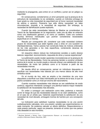 NNeecceessiiddaaddeess,, MMoottiivvaacciioonneess ee IInntteerreesseess
11
mediante la propaganda, para entrar en un conflicto y poner así en peligro su
seguridad.
En consecuencia, cometeríamos un error pensando que la jerarquía de la
estructura de necesidades no es verdadera, cuando un individuo arriesga de
buen grado su vida (necesidad de seguridad) por el honor nacional (necesidad
de estima o aprecio). Parecería que esta última necesidad, en tales
circunstancias, precede a la necesidad de seguridad. Sin embargo, la
necesidad de identificación puede explicarlo.
Cuando las siete necesidades básicas de Maslow se consideraban la
Teoría de las Necesidades en la negociación, cada una de ellas se entendía
como una clasificación general y no como un casillero. Cada una contiene
muchos términos individuales que podrían considerarse necesidades
específicas en sí mismas.
Resulta por consiguiente útil, considerar que cada necesidad contiene
grupos de necesidades que están ligadas unas a otras en una sucesión de
interdependencias. Varios autores han construido listas de motivos ordenados
de los más generales a los más específicos, conteniendo decenas de
motivaciones sociales.
Un esquema clásico reduce las motivaciones sociales a cuatro deseos
básicos: seguridad, reconocimiento, respuesta de otros y nuevas experiencias9
.
La sublimación puede revelar aparentes inconsistencias en la jerarquía de
la Teoría de las Necesidades. Como las personas tienden a construir símbolos
acerca de lo social, su mundo puede a menudo ofrecer una satisfacción de sus
necesidades, de modo tan perfecto como si lo hicieran a partir de las
necesidades mismas.
No resulta difícil en consecuencia, pensar en individuos dispuestos a
sacrificar sus necesidades más básicas por una menos básica de alto nivel
simbólico social.
En el mundo de hoy, esto se amplía a los miembros de una raza
dispuestos a sacrificar sus vidas individuales por la estima de la raza, lo que se
podría considerar como un nivel por encima del nacionalismo.
Cuando nuestras necesidades más básicas se ven satisfechas de modo
continuo, seguimos intentando conseguir una plenitud todavía mayor mediante
la satisfacción de necesidades más elevadas.
En orden a conseguir una realización como ésta, podemos a menudo
correr el riesgo de que las necesidades básicas no se vean satisfechas, como
en el caso de un artista que, habiendo experimentado la satisfacción de una
necesidad de nivel elevado, arriesgará morirse de hambre por una concepción
del arte.
La motivación para satisfacer nuestras necesidades no es una acción
cuidadosamente calculada, sino una presión variable que experimentamos en
cada momento. No podemos calcular un efecto definitivo. Responderemos a
cada presión particular, según se presenta, tomando el rumbo que nos parece
más deseable en ese momento.
9
Berelson Bernard y Steiner, Gary. Comportamiento Humano: un inventario de descubrimientos
científicos.Ediciones Granica. Barcelona. 2001.
 