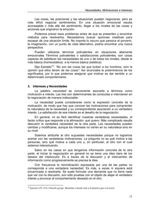 NNeecceessiiddaaddeess,, MMoottiivvaacciioonneess ee IInntteerreesseess
12
Las cosas, las posiciones y las situaciones pueden negociarse, pero es
más difícil negociar sentimientos. En una situación emocional resulta
aconsejable ir más allá del sentimiento, llegar a los niveles de las cosas y
acciones que originaron la emoción.
Podemos prever esos problemas antes de que se presenten y encontrar
métodos para resolverlos. Necesitamos buscar opciones creativas para
escapar de una situación límite. No importa lo oscuro que parezca el porvenir,
la imaginación, con un punto de vista alternativo, podría encontrar una nueva
perspectiva.
Pueden utilizarse términos polivalentes en situaciones altamente
emocionales Términos polivalentes o satisfacciones polivalentes, son cosas
capaces de satisfacer las necesidades de uno o de todos los niveles, desde la
más básica (homeostática) a la menos básica (estética).
Dijo Epicteto10
: “No son las cosas las que turban a los hombres, sino la
opinión que ellos tienen de las cosas”. Así anunciaba la preeminencia de los
significados, por lo que podemos asegurar que motivar es dar sentido a un
determinado comportamiento.
33.. IInntteerreesseess yy NNeecceessiiddaaddeess
La palabra necesidad es conveniente asociarla a términos como
motivación e interés. Las tres son determinantes de conductas e intervienen en
la negociación de manera indisociable.
La necesidad puede considerarse como la expresión concreta de la
motivación, de modo que hay que conocer las motivaciones para comprender
la naturaleza de la necesidad y su correspondiente asociación a un verdadero
interés. La satisfacción de ese interés es el desafío de la negociación.
En general, no es fácil identificar nuestras verdaderas necesidades, el
factor crítico que responde a la afirmación: qué quiero. Más complicado resulta
descubrir la verdadera necesidad de la otra parte. Las necesidades pueden
cambiar y modificarse, aunque los intereses no varíen en su naturaleza sino en
su nivel.
Solemos atribuirle al otro supuestas necesidades porque no logramos
acertar con las verdaderas motivaciones. La pregunta no es qué motiva a las
personas, sino qué motiva a cada uno y, en particular, al otro con el cual
estamos interactuando.
Salvo en los casos en que tengamos información concreta de la otra
parte, al iniciar la negociación en general no se tiene una idea clara de los
deseos del interlocutor. Es a través de la discusión y el intercambio de
información como progresivamente se precisa la idea.
Con frecuencia la reivindicación expresada por una de las partes no
corresponde a una verdadera necesidad. Es más, a veces ni siquiera está
encaminada a resolverla. Se suele formular una demanda que no tiene nada
que ver con la discusión, son sólo pruebas con el objeto de alejar el verdadero
interés y provocar el comportamiento deseado en el otro.
10
Epicteto (55-135). Filósofo griego. Moralista volcado más a la práctica que a la teoría.
 