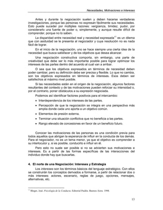 NNeecceessiiddaaddeess,, MMoottiivvaacciioonneess ee IInntteerreesseess
13
Antes y durante la negociación suelen y deben hacerse verdaderas
investigaciones, porque las personas no expresan fácilmente sus necesidades.
Esto puede suceder por múltiples razones: vergüenza, timidez, pudor, por
considerarlo una fuente de poder o, simplemente, y aunque resulte difícil de
comprender, porque no lo saben.
La disparidad entre necesidad real y necesidad expresada11
es un dilema
que con asiduidad se le presenta al negociador y cuya resolución no es nada
fácil de lograr.
En el inicio de la negociación, uno se hace siempre una cierta idea de la
necesidad que busca satisfacer y de los objetivos que desea alcanzar.
Una negociación constructiva comporta, sin embargo, una parte de
creatividad que debe ser lo más importante posible para lograr optimizar los
intereses de las partes dentro del acuerdo al cual van a arribar.
O sea que los objetivos expresados en términos de necesidad deben
poder cambiar, pero su definición debe ser precisa y flexible. Lo que no cambia,
son los objetivos expresados en términos de intereses. Esos deben ser
satisfechos al máximo nivel posible.
Si las necesidades están en el origen de la negociación, algunos factores
resultantes del contexto y de las motivaciones pueden reforzar su intensidad o,
por el contrario, poner obstáculos a su expresión negociada.
Podemos así identificar factores positivos para el intercambio:
• Interdependencia de los intereses de las partes.
• Percepción de que la negociación se integra en una perspectiva más
amplia donde cada uno aporta a un objetivo común.
• Elementos de presión externa.
• Terminar una situación conflictiva que no beneficia a las partes.
• Rango elevado de concesiones en favor de un beneficio futuro.
Conocer las motivaciones de las personas es una condición previa para
todos aquellos que abrigan la esperanza de influir en la conducta de los demás.
Para el negociador, no es un tema menor, ya que el objetivo es comprender a
su interlocutor y, si es posible, conducirlo e influir en él.
Pero esto no suele ser posible si no se advierten sus motivaciones e
intereses. Es a partir de las formas específicas de las interacciones del
individuo donde hay que buscarlas.
44.. EEll nnoorrttee ddee uunnaa NNeeggoocciiaacciióónn:: IInntteerreesseess yy EEssttrraatteeggiiaa
Los intereses son los términos básicos del lenguaje estratégico. Con ellos
se construirán los conceptos derivados a formarse, a partir de relacionar dos o
más intereses: actores, escenario, reglas de juego, opciones, mensajes,
alternativas, etc.
11
Bleger, José. Psicología de la Conducta. Editorial Paidós. Buenos Aires. 1998.
 