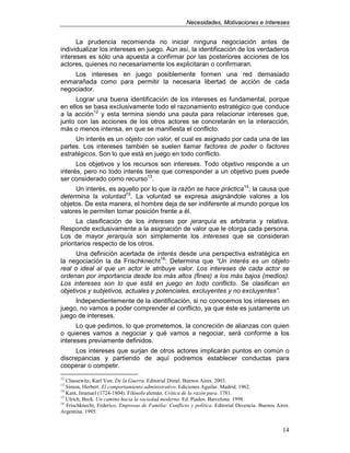 NNeecceessiiddaaddeess,, MMoottiivvaacciioonneess ee IInntteerreesseess
14
La prudencia recomienda no iniciar ninguna negociación antes de
individualizar los intereses en juego. Aún así, la identificación de los verdaderos
intereses es sólo una apuesta a confirmar por las posteriores acciones de los
actores, quienes no necesariamente los explicitaran o confirmaran.
Los intereses en juego posiblemente formen una red demasiado
enmarañada como para permitir la necesaria libertad de acción de cada
negociador.
Lograr una buena identificación de los intereses es fundamental, porque
en ellos se basa exclusivamente todo el razonamiento estratégico que conduce
a la acción12
y esta termina siendo una pauta para relacionar intereses que,
junto con las acciones de los otros actores se concretarán en la interacción,
más o menos intensa, en que se manifiesta el conflicto.
Un interés es un objeto con valor, el cual es asignado por cada una de las
partes. Los intereses también se suelen llamar factores de poder o factores
estratégicos. Son lo que está en juego en todo conflicto.
Los objetivos y los recursos son intereses. Todo objetivo responde a un
interés, pero no todo interés tiene que corresponder a un objetivo pues puede
ser considerado como recurso13
.
Un interés, es aquello por lo que la razón se hace práctica14
; la causa que
determina la voluntad15
. La voluntad se expresa asignándole valores a los
objetos. De esta manera, el hombre deja de ser indiferente al mundo porque los
valores le permiten tomar posición frente a él.
La clasificación de los intereses por jerarquía es arbitraria y relativa.
Responde exclusivamente a la asignación de valor que le otorga cada persona.
Los de mayor jerarquía son simplemente los intereses que se consideran
prioritarios respecto de los otros.
Una definición acertada de interés desde una perspectiva estratégica en
la negociación la da Frischknecht16
: Determina que “Un interés es un objeto
real o ideal al que un actor le atribuye valor. Los intereses de cada actor se
ordenan por importancia desde los más altos (fines) a los más bajos (medios).
Los intereses son lo que está en juego en todo conflicto. Se clasifican en
objetivos y subjetivos, actuales y potenciales, excluyentes y no excluyentes”.
Independientemente de la identificación, si no conocemos los intereses en
juego, no vamos a poder comprender el conflicto, ya que éste es justamente un
juego de intereses.
Lo que pedimos, lo que prometemos, la concreción de alianzas con quien
o quienes vamos a negociar y qué vamos a negociar, será conforme a los
intereses previamente definidos.
Los intereses que surjan de otros actores implicarán puntos en común o
discrepancias y partiendo de aquí podremos establecer conductas para
cooperar o competir.
12
Clausewitz, Karl Von. De la Guerra. Editorial Distal. Buenos Aires. 2003.
13
Simon, Herbert. El comportamiento administrativo. Ediciones Aguilar. Madrid. 1962.
14
Kant, Imanuel (1724-1804). Filósofo alemán. Crítica de la razón pura. 1781.
15
Ulrich, Beck. Un camino hacia la sociedad moderna. Ed. Piados. Barcelona. 1998.
16
Frischknecht, Federico. Empresas de Familia: Conflicto y política. Editorial Decencia. Buenos Aires.
Argentina. 1995.
 