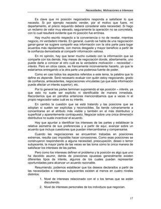 NNeecceessiiddaaddeess,, MMoottiivvaacciioonneess ee IInntteerreesseess
17
Es clave que mi posición negociadora responda a satisfacer lo que
necesito. Si por ejemplo necesito vender, por el motivo que fuere, mi
departamento, el precio requerido deberá considerar esta necesidad. Si hago
un reclamo de valor muy elevado, seguramente la operación no se concretará,
con lo cual resultará evidente que mi posición fue errónea.
Hay mucho escrito respecto a la conveniencia o no de revelar, mientras
negocio, mi verdadero interés. En general, cuando se habla de una negociación
ganar-ganar se sugiere compartir esa información con la otra parte para logar
acuerdos más rápidamente, con menos desgaste y mayor beneficio a partir de
la confianza demostrada al compartir información valiosa.
En mi opinión, hay que tener mucho cuidado con la información que se
comparte con los demás. Hay mesas de negociación donde, abiertamente, uno
puede darle a conocer al otro cuál es la verdadera motivación – necesidad –
interés. Pero en otros casos, es francamente inconveniente hacerlo, ya que le
estaríamos entregando a la otra parte una poderosa fuente de poder.
Como en casi todos los aspectos referidos a este tema, la palabra que lo
define es depende. Será necesario evaluar con quién estoy negociando, grado
de confianza, antecedentes, negociaciones vinculadas (ya que esta información
puede afectar un interés superior), etc.
Por lo general las partes terminan suponiendo el eje posición – interés, ya
que esto no suele ser explicito ni identificable de manera inmediata.
Recordemos que en párrafos anteriores mencionábamos que a veces ni el
propio negociador sabe cuál es su interés.
En cambio la cuestión que se está tratando y las posicione que se
adoptan sí suelen ser explícitas y reconocibles. Se tiende rutinariamente a
concentrarse en el atributo más visible y también en el más distributivo y
superficial y aparentemente contrapuesto. Negociar sobre una única dimensión
distributiva no suele incentivar el acuerdo.
Hay que apuntar a identificar los intereses de las partes y establecer la
relativa asimetría de sus preferencias y a partir de aquí, avanzar sobre un
acuerdo que incluya cuestiones que puedan intercambiarse y compensarse.
Cuando las negociaciones se encuentran trabadas en posiciones
extremas, resulta casi imposible hacer concesiones. Como esas posiciones se
construyeron respondiendo a alguna necesidad, preocupación, deseo o temor
subyacente, la mayor parte de las veces se las toma como la única manera de
satisfacer los intereses de las partes.
Pero como los intereses definen el problema y la posición es algo que uno
ha decidido asumir, detrás de posiciones opuestas generalmente existen
diferentes tipos de interés, algunos de los cuales pueden representar
oportunidades para alcanzar un acuerdo razonable.
Resumiendo, podemos establecer que los deseos declarados a partir de
las necesidades e intereses subyacentes existen al menos en cuatro niveles
distintos:
1. Nivel de intereses relacionado con el o los temas que se están
discutiendo.
2. Nivel de intereses personales de los individuos que negocian.
 