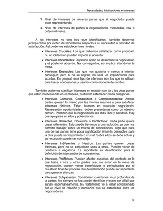 NNeecceessiiddaaddeess,, MMoottiivvaacciioonneess ee IInntteerreesseess
18
3. Nivel de intereses de terceras partes que el negociador pueda
estar representando.
4. Nivel de intereses de partes o negociaciones vinculadas, real o
potencialmente.
A los intereses no sólo hay que identificarlos, también debemos
jerarquizarlos por orden de importancia respecto a su necesidad o prioridad de
satisfacción. Así podemos establecer tres niveles:
• IInntteerreesseess CCrruucciiaalleess: Los que debemos satisfacer como prioridad.
Su no obtención pueden impedir el acuerdo
• IInntteerreesseess IImmppoorrttaanntteess: Depende cómo se desarrolle la negociación
y el posterior acuerdo. No conseguirlos, no implica abandonar la
mesa.
• IInntteerreesseess DDeesseeaabblleess: Los que nos gustaría y vamos a intentar
conseguir, pero si no se logran, no será un impedimento para
acordar. En general, este tipo de intereses son los que se utilizan
para hacer concesiones y usarlos como moneda de cambio.
También podemos clasificar intereses en relación con la o las otras partes
que están interviniendo en el proceso, pudiendo establecer cinco categorías:
• IInntteerreesseess CCoommuunneess,, CCoommppaattiibblleess oo CCoommpplleemmeennttaarriiooss:: Ambas
partes quieren lo mismo por las mismas razones o para satisfacer
intereses distintos. Están latentes en cualquier negociación.
Representan oportunidades, deben presentarse como un objetivo
común. Permiten que la negociación sea más fácil y amistosa. Hay
que apoyarse en ellos y potenciarlos.
• IInntteerreesseess DDiiffeerreenntteess,, OOppuueessttooss oo CCoonnfflliiccttiivvooss:: Cada parte quiere
cosas diferentes. Esto puede llevarnos a una solución, ya que nos
permite trabajar sobre un marco de concesiones. Algo que para
una de las partes tiene poca significación (interés deseable), para
la otra puede ser importante o crucial. Sobre ellos se debe actuar y
su resolución puede ser compleja.
• IInntteerreesseess IInnddiiffeerreenntteess oo NNeeuuttrrooss:: Las partes quieren cosas
distintas, pero no se perjudican unas a otras. Pueden variar de
positivos a negativos. Es importante su identificación para la
definición de intercambio de concesiones.
• IInntteerreesseess PPeerriifféérriiccooss:: Pueden afectar aspectos del contexto en lo
que hace a otra u otras partes que, sin estar en la mesa de
negociación, pueden verse beneficiados o perjudicados por el
resultado final del proceso. Su determinación puede ser importante
para generar alianzas.
• IInntteerreesseess SSuubbyyaacceenntteess:: Consideran cuestiones muy profundas de
la partes. No siempre se los puede identificar y suele ser difícil que
surjan espontáneamente. Su tratamiento va a estar condicionado
por el nivel de relación y confianza que se establezca entre los
negociadores.
 