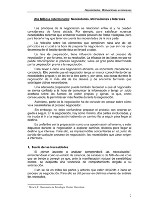 NNeecceessiiddaaddeess,, MMoottiivvaacciioonneess ee IInntteerreesseess
2
Una trilogía determinante: Necesidades, Motivaciones e Intereses
Los principios de la negociación se relacionan entre sí y no pueden
considerarse de forma aislada. Por ejemplo, para satisfacer nuestras
necesidades tenemos que enmarcar nuestra posición de forma ventajosa, pero
para hacerlo hay que tener en cuenta las necesidades de la otra parte.
La reflexión sobre los elementos que componen cada uno de los
principios es crucial a la hora de preparar la negociación, ya que son los que
determinarán el ámbito donde ésta se llevará a cabo.
La fase de preparación, tiene influencia decisiva en el proceso de
negociación y, por lo tanto, en su resolución. La eficacia de las fases en que se
puede descomponer el proceso negociador, viene en gran parte determinada
por la preparación previa a la negociación.
Para llevar a cabo una negociación eficiente, es importante prepararse a
conciencia. Ello permite que el negociador tenga un mayor conocimiento de las
necesidades propias y de las de la otra parte y, por tanto, sea capaz durante la
negociación de ir más allá de los deseos y de encontrar fórmulas que
satisfagan dichas necesidades.
Una adecuada preparación puede también favorecer a que el negociador
se sienta confiado a la hora de comunicar la información y tenga un juicio
acertado sobre las fuentes de poder propias y ajenas, lo que, como
consecuencia, le permitirá ser más flexible durante la negociación.
Asimismo, parte de la negociación ha de consistir en pensar sobre cómo
va a desarrollarse el proceso negociador.
Sin embargo, no debe confundirse preparar el proceso con crearse un
guión a seguir. En la negociación, hay como mínimo, dos partes involucradas, y
no ayuda el ir a la negociación habiendo un camino fijo a seguir para llegar al
destino.
Es preferible ver la preparación como una aproximación al terreno, y estar
dispuesto durante la negociación a explorar caminos distintos para llegar al
destino que interese. Para ello, es imprescindible concentrarse en el punto de
partida de cualquier proceso de negociación: las necesidades que darán origen
a intereses.
11.. TTeeoorrííaa ddee llaass NNeecceessiiddaaddeess
El primer aspecto a analizar comprenderá las necesidades1
,
entendiéndolas como un estado de carencia, de escasez o de falta de una cosa
que se tiende a corregir ya que, ante la manifestación natural de sensibilidad
interna, se despierta una tendencia de comportamiento dirigida a su
satisfacción.
Esto se da en todas las partes y actores que estén llevando a cabo un
proceso de negociación. Para ello es útil pensar en distintos niveles de análisis
de necesidad.
1
Dorsch, F. Diccionario de Psicología. Herder. Barcelona.
 