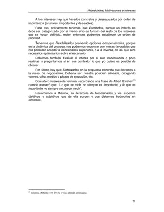 NNeecceessiiddaaddeess,, MMoottiivvaacciioonneess ee IInntteerreesseess
21
A los intereses hay que hacerlos concretos y JJeerraarrqquuiizzaarrllooss por orden de
importancia (cruciales, importantes y deseables).
Para eso, previamente tenemos que EEssccrriibbiirrllooss, porque un interés no
debe ser categorizado por si mismo sino en función del resto de los intereses
que se hayan definido, recién entonces podremos establecer un orden de
prioridad.
Tenemos que FFlleexxiibbiilliizzaarrllooss previendo opciones compensatorias, porque
en la dinámica del proceso, nos podremos encontrar con mesas favorables que
nos permitan acceder a necesidades superiores, o a la inversa, en las que será
necesario replantearlos sobre el escenario.
Debemos también EEvvaalluuaarr el interés por si son inadecuados o poco
realistas y preguntarnos si en ese contexto, lo que yo quiero es posible de
obtener.
Por último hay que SSiinntteettiizzaarrllooss en la propuesta concreta que llevemos a
la mesa de negociación. Debería ser nuestra posición alineada, otorgando
valores, cifra, medios o plazos de ejecución, etc.
Considero interesante terminar recordando una frase de Albert Einstein23
cuando aseveró que: “Lo que se mide no siempre es importante, y lo que es
importante no siempre se puede medir”.
Recordemos a Maslow, su Jerarquía de Necesidades y los aspectos
objetivos y subjetivos que de ella surgen y que debemos traducirlos en
intereses.
23
Einstein, Albert (1879-1955). Físico alemán-americano.
 