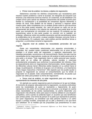 NNeecceessiiddaaddeess,, MMoottiivvaacciioonneess ee IInntteerreesseess
3
• PPrriimmeerr nniivveell ddee aannáálliissiiss:: llooss bbiieenneess yy oobbjjeettooss ddee nneeggoocciiaacciióónn..
Deberemos concretar los distintos componentes que necesitamos para
resolver nuestro problema o cerrar el acuerdo, los márgenes de actuación que
tenemos y las relaciones entre los mismos. En ocasiones, es útil establecer una
unidad común para valorar los distintos componentes del posible acuerdo para
facilitar su comparación y la posibilidad de compensar algunos elementos a
cambio de otros. Este análisis de los bienes y servicios a negociar sobre
nuestra parte, debe completarse con un análisis similar sobre lo que asumimos
que la otra parte pueda necesitar. Así, será útil pensar en cada uno de los
componentes del acuerdo y los criterios de valoración que puede tener la otra
parte, que normalmente no coincidirán con los nuestros. Es evidente que las
suposiciones sobre la otra parte pueden no coincidir con la realidad; sin
embargo, reflexionar sobre los posibles escenarios permite sensibilizarse sobre
la problemática de la otra parte y evaluar posibles intereses comunes frente a
los contrapuestos. En cualquier caso, este análisis permite identificar temas a
preguntar y a profundizar durante la negociación.
•• SSeegguunnddoo nniivveell ddee aannáálliissiiss:: llaass nneecceessiiddaaddeess ppeerrssoonnaalleess ddeell qquuee
nneeggoocciiaa..
Estas son necesidades relacionadas con aspectos emocionales o
racionales. Así, pueden existir cuestiones relacionadas con el amor propio,
prestigio o el propio estilo del negociador, y aspectos relacionados con
intereses personales, económicos o de reconocimiento. Dentro de este nivel de
necesidades de los negociadores, puede ser útil analizar el estilo personal de la
otra parte y el propio. Todo negociador tiene un estilo personal para hacerlo.
Este estilo es un reflejo de actitudes, valores sociales y creencias
profundamente enraizados que conforman la personalidad del individuo. Esto
es especialmente obvio en negociaciones internacionales, donde negociadores
de diferentes culturas tienen diferentes estilos basados en su actitud hacia el
riesgo, la participación, el énfasis en el grupo o en el individuo, y la importancia
de los rasgos masculinos o femeninos2
. Otro aspecto que nos puede ayudar a
preparar la negociación es conocer el comportamiento que ha tenido el
negociador en el pasado. Este comportamiento, normalmente, da pautas que
pueden ser útiles para predecir su forma de negociación.
•• TTeerrcceerr nniivveell ddee aannáálliissiiss:: nnoo eessttaarr nneeggoocciiaannddoo ppaarraa uunnoo mmiissmmoo,, ssiinnoo
rreepprreesseennttaannddoo llooss iinntteerreesseess ddee oottrraa ppaarrttee..
Un ejemplo es cuando negociamos para la empresa en la que se trabaja.
Al momento de preparar adecuadamente la negociación, es preciso profundizar
sobre las necesidades de quien se representa y, lógicamente, de quien
representa la otra parte. En la medida que se conozcan y se tengan en cuenta
estas necesidades de las partes representadas, se podría desarrollar una
negociación más eficiente, tanto para sacar la máxima utilidad en una situación
competitiva, como cuando se pretenda lograr un acuerdo que sea beneficioso
para ambas partes. Una forma de pensar en la parte que representa la persona
con quien negociamos, es considerar que esta persona reporta a un cierto
equipo o consejo invisible, compuesto por su jefe y directivos a los que tiene
que satisfacer. En la medida que las propuestas que presentemos no sean
2
Hofstede,G. Cultures Consequences: International Differences un Work Related Values. Sage
Publications. Los Angeles. 1980.
 