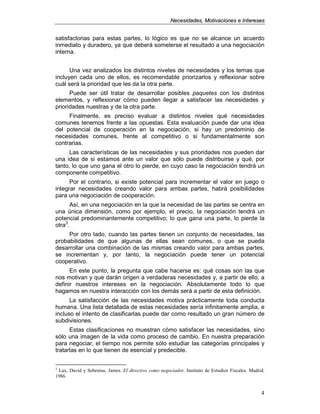 NNeecceessiiddaaddeess,, MMoottiivvaacciioonneess ee IInntteerreesseess
4
satisfactorias para estas partes, lo lógico es que no se alcance un acuerdo
inmediato y duradero, ya que deberá someterse el resultado a una negociación
interna.
Una vez analizados los distintos niveles de necesidades y los temas que
incluyen cada uno de ellos, es recomendable priorizarlos y reflexionar sobre
cuál será la prioridad que les da la otra parte.
Puede ser útil tratar de desarrollar posibles paquetes con los distintos
elementos, y reflexionar cómo pueden llegar a satisfacer las necesidades y
prioridades nuestras y de la otra parte.
Finalmente, es preciso evaluar a distintos niveles qué necesidades
comunes tenemos frente a las opuestas. Esta evaluación puede dar una idea
del potencial de cooperación en la negociación, si hay un predominio de
necesidades comunes, frente al competitivo o si fundamentalmente son
contrarias.
Las características de las necesidades y sus prioridades nos pueden dar
una idea de si estamos ante un valor que sólo puede distribuirse y qué, por
tanto, lo que uno gana el otro lo pierde, en cuyo caso la negociación tendrá un
componente competitivo.
Por el contrario, si existe potencial para incrementar el valor en juego o
integrar necesidades creando valor para ambas partes, habrá posibilidades
para una negociación de cooperación.
Así, en una negociación en la que la necesidad de las partes se centra en
una única dimensión, como por ejemplo, el precio, la negociación tendrá un
potencial predominantemente competitivo; lo que gana una parte, lo pierde la
otra3
.
Por otro lado, cuando las partes tienen un conjunto de necesidades, las
probabilidades de que algunas de ellas sean comunes, o que se pueda
desarrollar una combinación de las mismas creando valor para ambas partes,
se incrementan y, por tanto, la negociación puede tener un potencial
cooperativo.
En este punto, la pregunta que cabe hacerse es: qué cosas son las que
nos motivan y que darán origen a verdaderas necesidades y, a partir de ello, a
definir nuestros intereses en la negociación. Absolutamente todo lo que
hagamos en nuestra interacción con los demás será a partir de esta definición.
La satisfacción de las necesidades motiva prácticamente toda conducta
humana. Una lista detallada de estas necesidades sería infinitamente amplia, e
incluso el intento de clasificarlas puede dar como resultado un gran número de
subdivisiones.
Estas clasificaciones no muestran cómo satisfacer las necesidades, sino
sólo una imagen de la vida como proceso de cambio. En nuestra preparación
para negociar, el tiempo nos permite sólo estudiar las categorías principales y
tratarlas en lo que tienen de esencial y predecible.
3
Lax, David y Sebenius, James. El directivo como negociador. Instituto de Estudios Fiscales. Madrid.
1986.
 