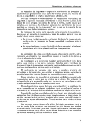 NNeecceessiiddaaddeess,, MMoottiivvaacciioonneess ee IInntteerreesseess
6
La necesidad de seguridad se expresa en la búsqueda de protección y
estabilidad que proporcionan cosas como la vivienda propia, una reserva de
dinero, la seguridad en el empleo, los planes de jubilación, etc.
Una vez satisfecha de modo razonable las necesidades fisiológicas y de
seguridad, la siguiente necesidad primordial es el ansia de amor y afecto. Este
deseo de tener amigos, relaciones de pareja o familia, puede poseer por
completo, por ejemplo, a los individuos solitarios. Los sentimientos de no ser
queridos, de rechazo, de “no integración”, son la raíz de la mayoría de los
desajustes a nivel de las necesidades sociales.
La necesidad de estima es la siguiente en la jerarquía de necesidades.
Comprende un conjunto de necesidades, todas de carácter general y que se
pueden dividir en dos categorías:
• La primera y más importante es el deseo de libertad e independencia.
Junto a ello, la necesidad de fuerza, capacidad y confianza ante el
mundo.
• La segunda división comprende el afán de fama o prestigio, el esfuerzo
por el status, el dominio y la estimación de otras personas.
La satisfacción de estas necesidades ayuda a la persona a sentirse útil y
necesaria. La autoestima más saludable se basa en el respeto de los demás y
no en la adulación inmerecida.
La investigación y la experiencia muestran continuamente el poder de la
estima para motivar a los seres humanos. Estudios sobre individuos de
diversos niveles de la estructura empresarial han intentado averiguar qué es lo
que hace que la gente se sienta a gusto en el trabajo.
El sentimiento de bienestar más fuerte y duradero proviene del
aprendizaje y del desarrollo, que amplían la capacidad propia, aumentan la
autoridad y permiten que uno llegue a ser reconocido como un experto.
Si por ejemplo se les preguntara a un grupo de vendedores, seguramente
responderían que lo único que los motiva es el dinero. Sin embargo, la
autoaprobación y la aprobación social, con frecuencia les hacen llevar a cabo
grandes esfuerzos por alcanzar un determinado logro.
El orgullo profesional que se deriva de una venta difícil, y la posibilidad de
verse reconocido por los restantes vendedores como un profesional motivan a
una persona, en tanto que el dinero adicional puede ser de relativa importancia.
Suponiendo que las necesidades anteriores hayan sido adecuadamente
satisfechas, los individuos pueden verse todavía agitados y desprovistos de
sentido. La mayoría de la gente no se siente feliz a menos que esté trabajando
en algo que les agrade y les vaya bien. El músico quiere hacer música, el pintor
quiere pintar.
Las personas quieren desempeñar el tipo de trabajo que pueden hacer y
que les gusta. Esta necesidad casi universal ha sido llamada por Maslow
autorrealización. En términos generales, comprende los deseos y esfuerzos por
convertirse en lo que cada uno es capaz de ser. Este esfuerzo se manifiesta
de distintas maneras y varía de un individuo a otro.
 