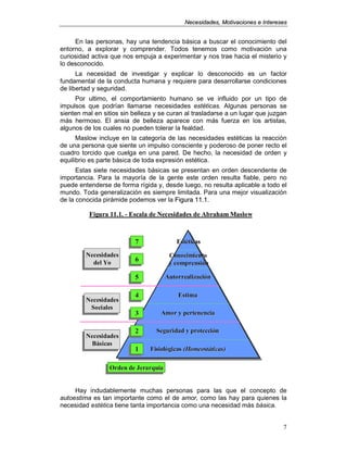 NNeecceessiiddaaddeess,, MMoottiivvaacciioonneess ee IInntteerreesseess
7
En las personas, hay una tendencia básica a buscar el conocimiento del
entorno, a explorar y comprender. Todos tenemos como motivación una
curiosidad activa que nos empuja a experimentar y nos trae hacia el misterio y
lo desconocido.
La necesidad de investigar y explicar lo desconocido es un factor
fundamental de la conducta humana y requiere para desarrollarse condiciones
de libertad y seguridad.
Por ultimo, el comportamiento humano se ve influido por un tipo de
impulsos que podrían llamarse necesidades estéticas. Algunas personas se
sienten mal en sitios sin belleza y se curan al trasladarse a un lugar que juzgan
más hermoso. El ansia de belleza aparece con más fuerza en los artistas,
algunos de los cuales no pueden tolerar la fealdad.
Maslow incluye en la categoría de las necesidades estéticas la reacción
de una persona que siente un impulso consciente y poderoso de poner recto el
cuadro torcido que cuelga en una pared. De hecho, la necesidad de orden y
equilibrio es parte básica de toda expresión estética.
Estas siete necesidades básicas se presentan en orden descendente de
importancia. Para la mayoría de la gente este orden resulta fiable, pero no
puede entenderse de forma rígida y, desde luego, no resulta aplicable a todo el
mundo. Toda generalización es siempre limitada. Para una mejor visualización
de la conocida pirámide podemos ver la FFiigguurraa 1111..11.
Hay indudablemente muchas personas para las que el concepto de
autoestima es tan importante como el de amor, como las hay para quienes la
necesidad estética tiene tanta importancia como una necesidad más básica.
Figura 11.1.Figura 11.1. -- Escala de ecesidades de Abraham MaslowEscala de ecesidades de Abraham Maslow
FisiológicasFisiológicas (Homeostáticas)(Homeostáticas)
Seguridad y protecciónSeguridad y protección
Amor y pertenenciaAmor y pertenencia
EstimaEstima
AutorrealizaciónAutorrealización
ConocimientoConocimiento
y comprensióny comprensión
EstéticasEstéticas
ecesidades
Básicas
ecesidadesecesidades
BásicasBásicas
ecesidades
Sociales
ecesidadesecesidades
SocialesSociales
ecesidades
del Yo
ecesidadesecesidades
del Yodel Yo
Orden de JerarquíaOrden de JerarquíaOrden de Jerarquía
111
222
333
444
555
666
777
Figura 11.1.Figura 11.1. -- Escala de ecesidades de Abraham MaslowEscala de ecesidades de Abraham Maslow
FisiológicasFisiológicas (Homeostáticas)(Homeostáticas)
Seguridad y protecciónSeguridad y protección
Amor y pertenenciaAmor y pertenencia
EstimaEstima
AutorrealizaciónAutorrealización
ConocimientoConocimiento
y comprensióny comprensión
EstéticasEstéticas
ecesidades
Básicas
ecesidadesecesidades
BásicasBásicas
ecesidades
Sociales
ecesidadesecesidades
SocialesSociales
ecesidades
del Yo
ecesidadesecesidades
del Yodel Yo
Orden de JerarquíaOrden de JerarquíaOrden de Jerarquía
111
222
333
444
555
666
777
 