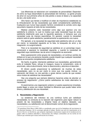 NNeecceessiiddaaddeess,, MMoottiivvaacciioonneess ee IInntteerreesseess
8
Las diferencias se relacionan con variedades de personalidad. Dependen
de cómo se haya desarrollado la personalidad del individuo. La gente privada
de amor en sus primeros años de vida pierde a veces el deseo y la capacidad
de dar y de recibir amor.
Otro factor que tiende a modificar el orden de importancia establecido es
la infravaloración de las necesidades que están completamente satisfechas.
Cualquiera que nunca haya pasado hambre considerará la comida como algo
secundario respecto al resto de las necesidades.
Maslow presenta cada necesidad como algo que aparece una vez
satisfecha la anterior, lo cual no implica que cada necesidad haya de verse
satisfecha totalmente para que la siguiente aparezca, ni tampoco que una
necesidad surja de manera espontánea. En general, cuando la necesidad
anterior está en parte satisfecha, paulatinamente va apareciendo una nueva.
Por ejemplo, si la necesidad de seguridad está satisfecha sólo en un diez
por ciento, la necesidad siguiente en la lista, la búsqueda de amor y de
integración, no surgirá todavía.
Pero si la necesidad de seguridad se satisface en un porcentaje mayor,
comenzará a aparecer la necesidad siguiente, y cuando la necesidad de
seguridad vaya cubriéndose, las de amor e integración se acercarán.
Esta superposición entre grupos de necesidades y el continuo cambio de
énfasis en lo que una persona necesita, puede impedir que cualquier necesidad
básica se encuentre completamente satisfecha.
De hecho, la gente, intentando satisfacer sus necesidades, generalmente
evita el malestar físico, rehuye lo inseguro, busca la comprensión, evita el
anonimato, odia el aburrimiento, teme lo desconocido y aborrece el desorden.
El dinero puede proporcionar la satisfacción de muchas de estas
necesidades, pero no es por cierto lo único que nos pueda motivar. La
valoración del dinero no nos permite a veces darnos cuenta de que existen
otros modos de satisfacer las necesidades6
.
Hay una pregunta que siempre debemos hacernos antes de abordar un
proceso de negociación: ¿Cómo podría satisfacerse de modo alternativo la
necesidad?
Si examinamos una negociación anterior a nuestra experiencia inmediata,
puede llegar a verse con mayor facilidad la diferencia que puede haber entre
dinero y satisfacción de una necesidad.
22.. NNeecceessiiddaaddeess yy NNeeggoocciiaacciióónn
La existencia del individuo es una continua lucha por satisfacer
necesidades; la conducta es la reacción del organismo para lograr reducir la
presión de las necesidades y dirigirse hacia un objetivo deseado. Las
necesidades y su satisfacción son el denominador común de la negociación.
6
El australiano Elton Mayo (1880-1949) es considerado como uno de los fundadores del movimiento de
las relaciones humanas y de la sociología aplicada al trabajo. Realizó una serie de experimentos en la
Western Electric en Hawthorne, que arrojaron importantes conclusiones respecto de la incidencia de los
grupos sobre la conducta individual y motivacional. Sus trabajos contrastaban con las teorías de los
Clásicos que sostenían que la única motivación era el dinero.
 