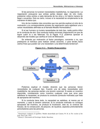 NNeecceessiiddaaddeess,, MMoottiivvaacciioonneess ee IInntteerreesseess
9
Si las personas no tuvieran necesidades insatisfechas, no negociarían. La
negociación presupone que ambas partes desean algo; de otro modo,
prestarían oídos sordos a cada demanda de los otros y no habría manera de
llegar a acuerdos. Esto es cierto, incluso si la necesidad es simplemente la de
mantener el status quo.
Uno de los modelos más conocidos que nos permite explicar el ciclo de la
motivación y su correspondiente proceso de negociación para satisfacer una o
varias necesidades definidas es el llamado Modelo Homeostático7
.
Si el ser humano no tuviera necesidades de todo tipo, nadie podría influir
en la conducta de otro. Esa conducta implica acciones (negociación) en pos de
lograr cubrir la o las falencias. En la FFiigguurraa 1111..22.. podemos apreciar el
desarrollo del modelo que clarifica el Ciclo de Motivación.
Se entiende por motivación al factor psicológico, conciente o no, que
predispone al individuo para realizar ciertas acciones, o para tender hacia
ciertos fines que pueden ser una necesidad o una determinada tendencia8
.
Podemos explicar el modelo diciendo que las personas tienen
necesidades de cualquier tipo. Cuando una de estas necesidades está
insatisfecha, las personas sienten una tensión carencial. Si existe un incentivo
disponible, considerando como incentivo cualquier cosa que sirva para
satisfacer la necesidad, se produce la conducta (conducta motivada) que trata
de apropiarse del incentivo.
Si la conducta tiene éxito, la necesidad se satisface, al menos por el
momento, y cesa la tensión carencial. Si la conducta motivada no consigue
apropiarse del incentivo, se produce la frustración, esto es, la vivencia del
fracaso, de no consecución, de perjuicio, de injusticia, aspectos profundamente
perturbadores para las personas.
7
Homeóstasis: tendencia al equilibrio. Modelo desarrollado por Cannon, W. B. en The wisdom of the
body. New Cork. 1932.
8
Dorsch, F. Diccionario de Psicología. Herder. Barcelona.
Figura 11.2.Figura 11.2. -- Modelo HomeostáticoModelo Homeostático
Ciclo deCiclo de
MotivaciónMotivación
ecesidadecesidadecesidad
ConductaConductaConducta TensiónTensiónTensión
IncentivoIncentivoIncentivo
Figura 11.2.Figura 11.2. -- Modelo HomeostáticoModelo Homeostático
Ciclo deCiclo de
MotivaciónMotivación
ecesidadecesidadecesidad
ConductaConductaConducta TensiónTensiónTensión
IncentivoIncentivoIncentivo
 