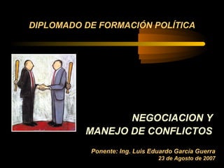 DIPLOMADO DE FORMACIÓN POLÍTICA




                 NEGOCIACION Y
          MANEJO DE CONFLICTOS
           Ponente: Ing. Luis Eduardo García Guerra
                                23 de Agosto de 2007
 