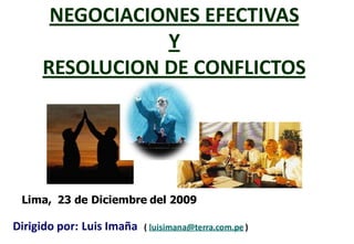 NEGOCIACIONES EFECTIVAS
                Y
     RESOLUCION DE CONFLICTOS




 Lima, 23 de Diciembre del 2009

Dirigido por: Luis Imaña   ( luisimana@terra.com.pe )
 