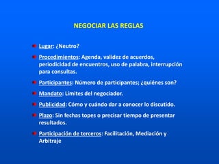 NEGOCIAR LAS REGLAS
Lugar: ¿Neutro?
Procedimientos: Agenda, validez de acuerdos,
periodicidad de encuentros, uso de palabra, interrupción
para consultas.
Participantes: Número de participantes; ¿quiénes son?
Mandato: Límites del negociador.
Publicidad: Cómo y cuándo dar a conocer lo discutido.
Plazo: Sin fechas topes o precisar tiempo de presentar
resultados.
Participación de terceros: Facilitación, Mediación y
Arbitraje
 