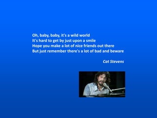 Oh, baby, baby, it's a wild world
It's hard to get by just upon a smile
Hope you make a lot of nice friends out there
But just remember there's a lot of bad and beware
Cat Stevens
 