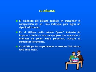 El propósito del diálogo consiste en trascender la
comprensión de un solo individuo para lograr un
significado común.
En el diálogo nadie intenta “ganar” tratando de
imponer criterios e intereses propios. Los supuestos e
intereses se ponen entre paréntesis, aunque se
comunican libremente.
En el diálogo, los negociadores se colocan “del mismo
lado de la mesa”.
EL DIÁLOGO
 