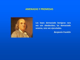 Las leyes demasiado benignas rara
vez son obedecidas; las demasiado
severas, rara vez ejecutadas.
Benjamin Franklin
AMENAZAS Y PROMESAS
 