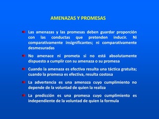 Las amenazas y las promesas deben guardar proporción
con las conductas que pretenden inducir. Ni
comparativamente insignificantes; ni comparativamente
desmesuradas
No amenace ni prometa si no está absolutamente
dispuesto a cumplir con su amenaza o su promesa
Cuando la amenaza es efectiva resulta una táctica gratuita;
cuando la promesa es efectiva, resulta costosa
La advertencia es una amenaza cuyo cumplimiento no
depende de la voluntad de quien la realiza
La predicción es una promesa cuyo cumplimiento es
independiente de la voluntad de quien la formula
AMENAZAS Y PROMESAS
 