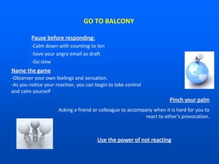 GO TO BALCONY
Pause before responding:
-Calm down with counting to ten
-Save your angry email as draft
-Go slow
Name the game
-Observer your own feelings and sensation.
-As you notice your reaction, you can begin to take control
and calm yourself
Pinch your palm
Asking a friend or colleague to accompany when it is hard for you to
react to other’s provocation.
Use the power of not reacting
 