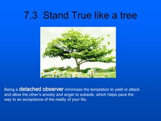 7.3 Stand True like a tree
Being a detached observer minimizes the temptation to yield or attack
and allow the other’s anxiety and anger to subside, which helps pave the
way to an acceptance of the reality of your No.
 