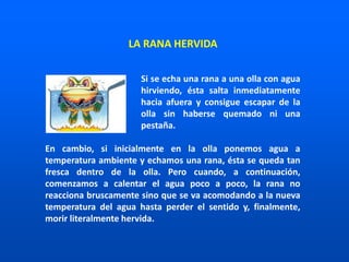 Si se echa una rana a una olla con agua
hirviendo, ésta salta inmediatamente
hacia afuera y consigue escapar de la
olla sin haberse quemado ni una
pestaña.
En cambio, si inicialmente en la olla ponemos agua a
temperatura ambiente y echamos una rana, ésta se queda tan
fresca dentro de la olla. Pero cuando, a continuación,
comenzamos a calentar el agua poco a poco, la rana no
reacciona bruscamente sino que se va acomodando a la nueva
temperatura del agua hasta perder el sentido y, finalmente,
morir literalmente hervida.
LA RANA HERVIDA
 
