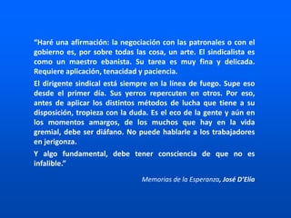 “Haré una afirmación: la negociación con las patronales o con el
gobierno es, por sobre todas las cosa, un arte. El sindicalista es
como un maestro ebanista. Su tarea es muy fina y delicada.
Requiere aplicación, tenacidad y paciencia.
El dirigente sindical está siempre en la línea de fuego. Supe eso
desde el primer día. Sus yerros repercuten en otros. Por eso,
antes de aplicar los distintos métodos de lucha que tiene a su
disposición, tropieza con la duda. Es el eco de la gente y aún en
los momentos amargos, de los muchos que hay en la vida
gremial, debe ser diáfano. No puede hablarle a los trabajadores
en jerigonza.
Y algo fundamental, debe tener consciencia de que no es
infalible.”
Memorias de la Esperanza, José D’Elía
 