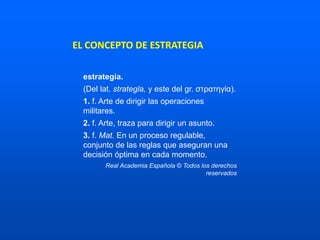 EL CONCEPTO DE ESTRATEGIA
estrategia.
(Del lat. strategĭa, y este del gr. στρατηγία).
1. f. Arte de dirigir las operaciones
militares.
2. f. Arte, traza para dirigir un asunto.
3. f. Mat. En un proceso regulable,
conjunto de las reglas que aseguran una
decisión óptima en cada momento.
Real Academia Española © Todos los derechos
reservados
 