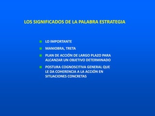 LO IMPORTANTE
MANIOBRA, TRETA
PLAN DE ACCIÓN DE LARGO PLAZO PARA
ALCANZAR UN OBJETIVO DETERMINADO
POSTURA COGNOSCITIVA GENERAL QUE
LE DA COHERENCIA A LA ACCIÓN EN
SITUACIONES CONCRETAS
LOS SIGNIFICADOS DE LA PALABRA ESTRATEGIA
 
