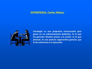 Estrategia es una propuesta estructurada para
ganar en un enfrentamiento dialéctico. Es lo que
los gerentes diseñan previo a la acción: es lo que
piensan. Es una postura cognoscitiva general, que
le da coherencia a la ejecución.
ESTRATEGIA, Carlos Matus
 