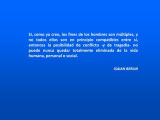 Si, como yo creo, los fines de los hombres son múltiples, y
no todos ellos son en principio compatibles entre sí,
entonces la posibilidad de conflicto -y de tragedia- no
puede nunca quedar totalmente eliminada de la vida
humana, personal o social.
ISAIAH BERLIN
 