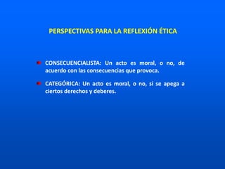 CONSECUENCIALISTA: Un acto es moral, o no, de
acuerdo con las consecuencias que provoca.
CATEGÓRICA: Un acto es moral, o no, si se apega a
ciertos derechos y deberes.
PERSPECTIVAS PARA LA REFLEXIÓN ÉTICA
 