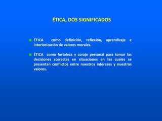 ÉTICA como definición, reflexión, aprendizaje e
interiorización de valores morales.
ÉTICA como fortaleza y coraje personal para tomar las
decisiones correctas en situaciones en las cuales se
presentan conflictos entre nuestros intereses y nuestros
valores.
ÉTICA, DOS SIGNIFICADOS
 