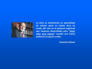 La ética es ciertamente un aprendizaje
de valores ¡pero su núcleo duro no
reside allí! sino en la potencia espiritual
que hayamos desarrollado para "hacer
valer esos valores" cuando una fuerza
poderosa se opone a ellos.
Emeterio Gómez
 