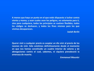 A menos que haya un punto en el que estés dispuesto a luchar contra
viento y marea, y sean cuales sean los peligros, no solamente para ti,
sino para cualquiera, todos los principios se vuelven flexibles, todos
los códigos se deshacen, y todos los fines mismos para los que
vivimos desaparecen.
Isaiah Berlin
Querer vivir a cualquier precio es aceptar un día vivir al precio de las
razones de vivir. Sólo existimos definitivamente desde el momento
en que nos hemos constituido un cuadro interior de valores y de
abnegaciones contra el cual, sabemos, ni siquiera prevalecerá la
amenaza de muerte.
Emmanuel Mounier
 
