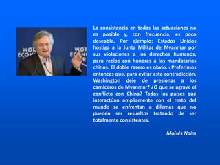 La consistencia en todas las actuaciones no
es posible y, con frecuencia, es poco
deseable. Por ejemplo: Estados Unidos
hostiga a la Junta Militar de Myanmar por
sus violaciones a los derechos humanos,
pero recibe con honores a los mandatarios
chinos. El doble rasero es obvio. ¿Preferimos
entonces que, para evitar esta contradicción,
Washington deje de presionar a los
carniceros de Myanmar? ¿O que se agrave el
conflicto con China? Todos los países que
interactúan ampliamente con el resto del
mundo se enfrentan a dilemas que no
pueden ser resueltos tratando de ser
totalmente consistentes.
Moisés Naím
 