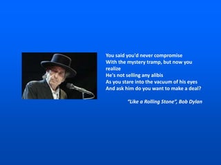 You said you'd never compromise
With the mystery tramp, but now you
realize
He's not selling any alibis
As you stare into the vacuum of his eyes
And ask him do you want to make a deal?
“Like a Rolling Stone”, Bob Dylan
 