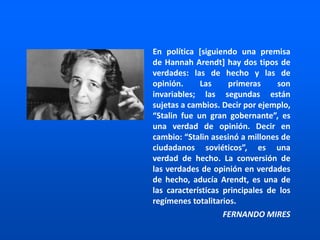 En política [siguiendo una premisa
de Hannah Arendt] hay dos tipos de
verdades: las de hecho y las de
opinión. Las primeras son
invariables; las segundas están
sujetas a cambios. Decir por ejemplo,
“Stalin fue un gran gobernante”, es
una verdad de opinión. Decir en
cambio: “Stalin asesinó a millones de
ciudadanos soviéticos”, es una
verdad de hecho. La conversión de
las verdades de opinión en verdades
de hecho, aducía Arendt, es una de
las características principales de los
regímenes totalitarios.
FERNANDO MIRES
 