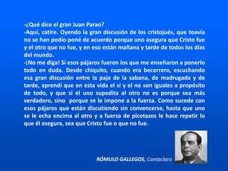 -¿Qué dice el gran Juan Parao?
-Aquí, catire. Oyendo la gran discusión de los cristojués, que toavía
no se han podío poné de acuerdo porque uno asegura que Cristo fue
y el otro que no fue, y en eso están mañana y tarde de todos los días
del mundo.
-¡No me diga! Si esos pájaros fueron los que me enseñaron a ponerlo
todo en duda. Desde chiquito, cuando era becerrero, escuchando
esa gran discusión entre la paja de la sabana, de madrugada y de
tarde, aprendí que en esta vida el sí y el no son iguales a propósito
de todo, y que si el uno supedita al otro no es porque sea más
verdadero, sino porque se le impone a la fuerza. Como sucede con
esos pájaros que están discutiendo sin convencerse, hasta que uno
se le echa encima al otro y a fuerza de picotazos le hace repetir lo
que él asegura, sea que Cristo fue o que no fue.
RÓMULO GALLEGOS, Cantaclaro
 