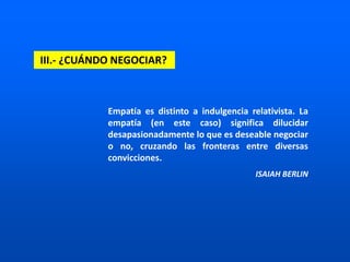 III.- ¿CUÁNDO NEGOCIAR?
Empatía es distinto a indulgencia relativista. La
empatía (en este caso) significa dilucidar
desapasionadamente lo que es deseable negociar
o no, cruzando las fronteras entre diversas
convicciones.
ISAIAH BERLIN
 